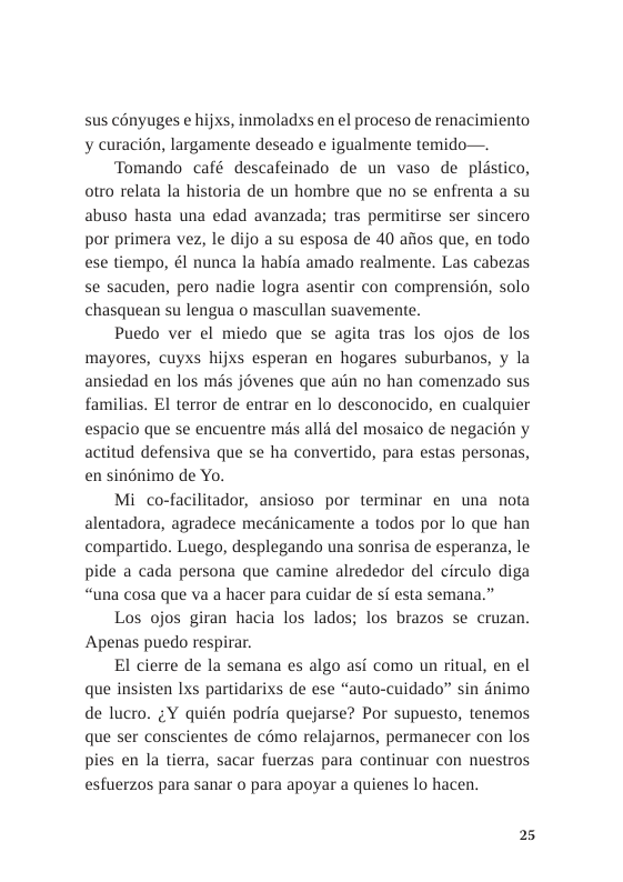 sus conyuges e hijxs, inmoladxs en el proceso de renacimiento y curacién, largamente deseado e igualmente temido—.  Tomando café descafeinado de un vaso de plistico, otro relata la historia de un hombre que no se enfrenta a su abuso hasta una edad avanzada; tras permitirse ser sincero por primera vez, le dijo a su esposa de 40 afios que, en todo ese tiempo, ¢l nunca la habia amado realmente. Las cabezas se sacuden, pero nadie logra asentir con comprension, solo chasquean su lengua o mascullan suavemente.  Puedo ver el miedo que se agita tras los ojos de los mayores, cuyxs hijxs esperan en hogares suburbanos, y la ansiedad en los mis jovenes que atn no han comenzado sus familias. EI terror de entrar en lo desconocido, en cualquier espacio que se encuentre mds alli del mosaico de negacion y actitud defensiva que se ha convertido, para estas personas, en singnimo de Yo.  Mi co-facilitador, ansioso por terminar en una nota alentadora, agradece mecénicamente a todos por lo que han compartido. Luego, desplegando una sonrisa de esperanza, le pide a cada persona que camine alrededor del circulo diga “una cosa que va a hacer para cuidar de i esta semana.”  Los ojos giran hacia los lados; los brazos se cruzan. Apenas puedo respirar.  El cierre de la semana es algo asi como un ritual, en el que insisten Lxs partidarixs de ese “auto-cuidado” sin dnimo de lucro. ;Y quién podria quejarse? Por supuesto, tenemos que ser conscientes de cémo relajarnos, permanecer con los pies en la tierra, sacar fuerzas para continuar con nuestros esfuerzos para sanar o para apoyar a quienes lo hacen.  2 